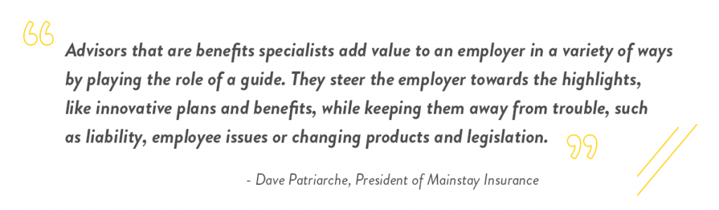Advisors that are benefits specialists add value to an employer in a variety of ways by playing the role of a guide. They steer the employer towards the highlights, like innovative plans and benefits, while keeping them away from trouble, such as liability, employee issues or changing products and legislation.