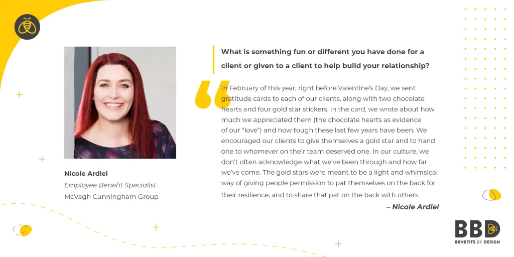 "What is something fun or different you have done for a client or given to a client to help build your relationship?" "In February of this year, right before Valentine’s Day, we sent gratitude cards to each of our clients, along with two chocolate hearts and four gold star stickers. In the card, we wrote about how much we appreciated them (the chocolate hearts as evidence of our “love”) and how tough these last few years have been. We encouraged our clients to give themselves a gold star and to hand one to whomever on their team deserved one. In our culture, we don’t often acknowledge what we’ve been through and how far we’ve come. The gold stars were meant to be a light and whimsical way of giving people permission to pat themselves on the back for their resilience, and to share that pat on the back with others.” Image of Nicole Ardiel, Employee Benefits Specialist – McVagh Cunningham Group