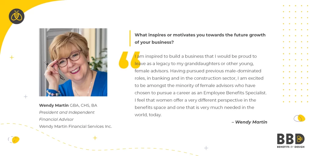 “I am inspired to build a business that I would be proud to leave as a legacy to my granddaughters or other young, female advisors. Having pursued previous male-dominated roles, in banking and in the construction sector, I am excited to be amongst the minority of female advisors who have chosen to pursue a career as an Employee Benefits Specialist. I feel that women offer a very different perspective in the benefits space and one that is very much needed in the world, today.”