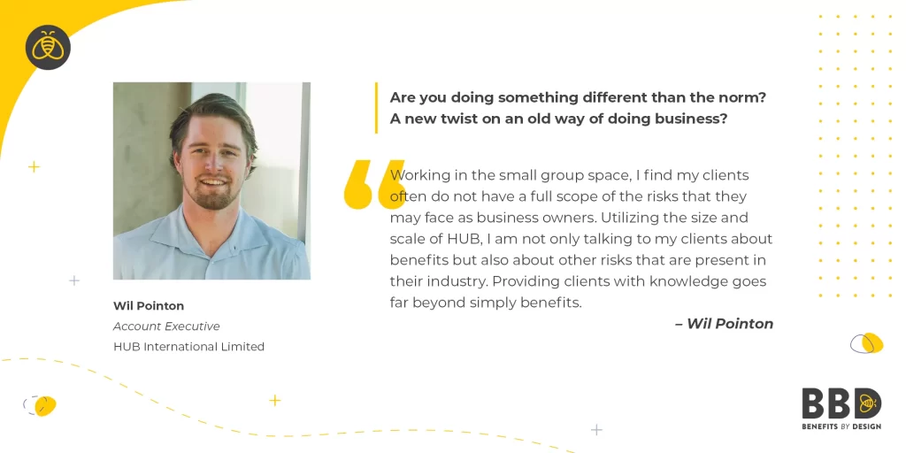 "Are you doing something different than the norm? A new twist on an old way of doing business?" “Working in the small group space, I find my clients often do not have a full scope of the risks that they may face as business owners. Utilizing the size and scale of HUB, I am not only talking to my clients about benefits but also about other risks that are present in their industry. Providing clients with knowledge goes far beyond simply benefits.” Image of Wil Pointon, Account Executive – Hub International Limited