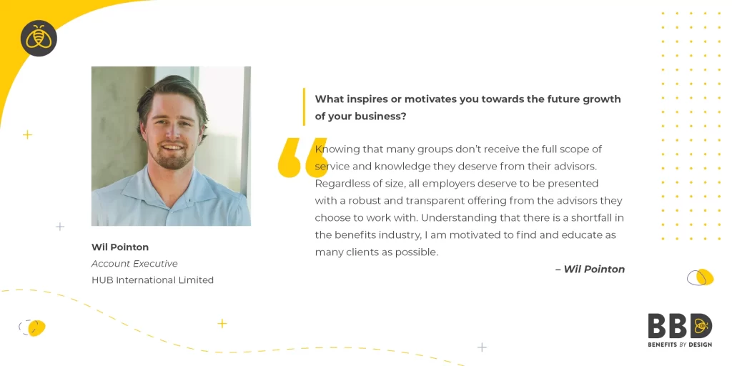 "What inspires or motivates you towards the future growth of your business?" “Knowing that many groups don’t receive the full scope of service and knowledge they deserve from their advisors. Regardless of size, all employers deserve to be presented with a robust and transparent offering from the advisors they choose to work with. Understanding that there is a shortfall in the benefits industry, I am motivated to find and educate as many clients as possible.” Image of Wil Pointon, Account Executive – Hub International Limited