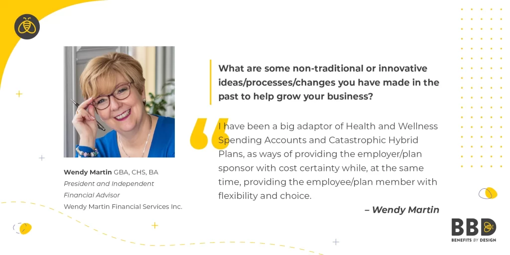 "What are some non-traditional or innovative ideas/processes/changes you have made in the past to help grow your business?" “I have been a big adaptor of Health and Wellness Spending Accounts and Catastrophic Hybrid Plans, as ways of providing the employer/plan sponsor with cost certainty while, at the same time, providing the employee/plan member with flexibility and choice.” - Wendy Martin GBA, CHS, BA - President and Independent Financial Advisor - Wendy Martin Financial
