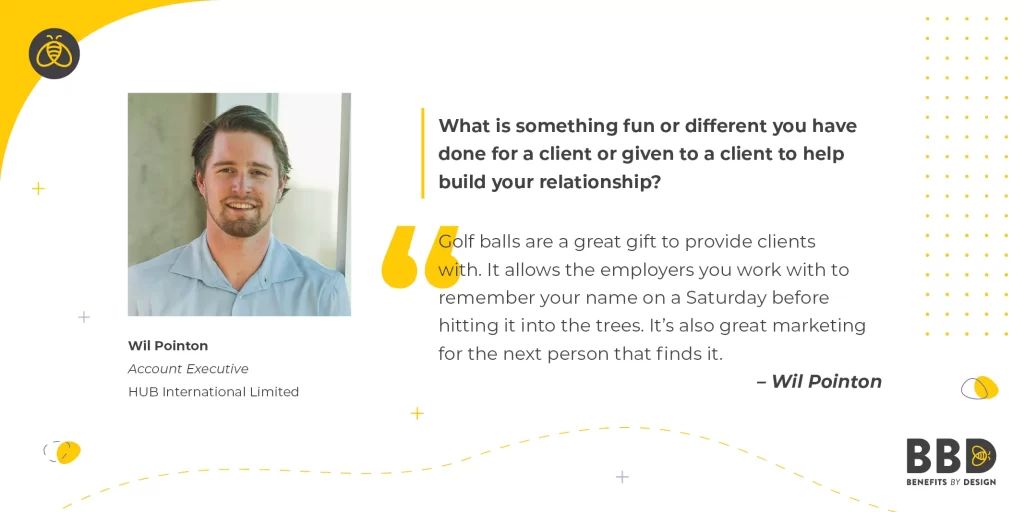 "What is something fun or different you have done for a client or given to a client to help build your relationship?"  “Golf balls are a great gift to provide clients with. It allows the employers you work with to remember your name on a Saturday before hitting it into the trees. It's also great marketing for the next person that finds it.”  Image of Wil Pointon, Account Executive – Hub International Limited