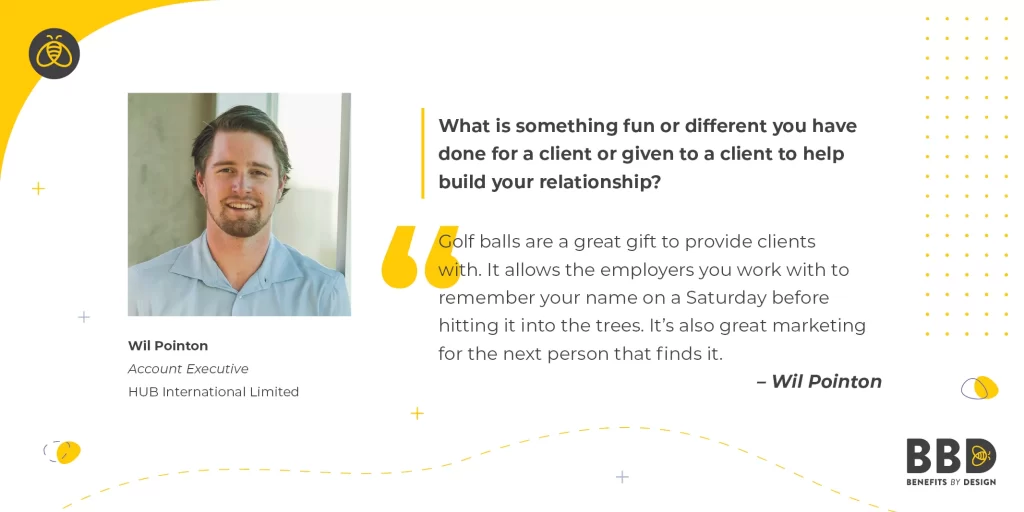 "What is something fun or different you have done for a client or given to a client to help build your relationship?" “Golf balls are a great gift to provide clients with. It allows the employers you work with to remember your name on a Saturday before hitting it into the trees. It's also great marketing for the next person that finds it.” Image of Wil Pointon, Account Executive – Hub International Limited