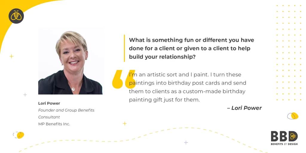 "What is something fun or different you have done for a client or given to a client to help build your relationship?" “I’m an artistic sort and I paint. I turn these paintings into birthday post cards and send them to clients as a custom-made birthday painting gift just for them.” Alt text: Image of Lori Power, Founder and Group Benefits Consultant – MP Benefits Inc.