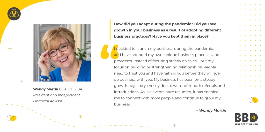 "How did you adapt during the pandemic? Did you see growth in your business as a result of adopting different business practices? Have you kept them in place?" “I decided to launch my business, during the pandemic, and have adopted my own, unique business practices and processes. Instead of focusing strictly on sales, I put my focus on building or strengthening relationships. People need to trust you and have faith in you before they will ever do business with you. My business has been on a steady growth trajectory, mostly due to word-of-mouth referrals and introductions. As live events have resumed, it has enabled me to connect with more people and continue to grow my business.” Image of Wendy Martin, GBA, CHS, BA - President and Independent Financial Advisor - Wendy Martin Financial