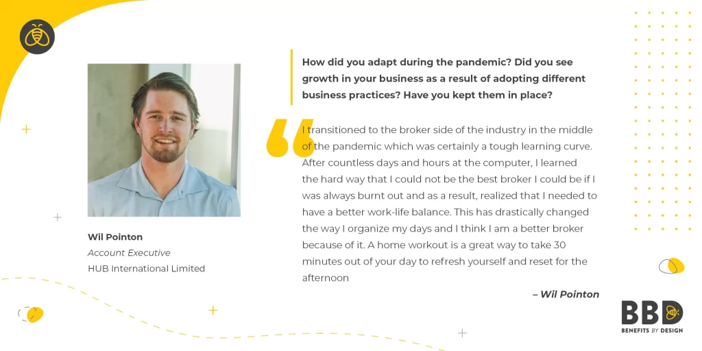 "How did you adapt during the pandemic? Did you see growth in your business as a result of adopting different business practices? Have you kept them in place?" “I transitioned to the broker side of the industry in the middle of the pandemic which was certainly a tough learning curve. After countless days and hours at the computer, I learned the hard way that I could not be the best broker I could be if I was always burnt out and as a result, realized that I needed to have a better work-life balance. This has drastically changed the way I organize my days and I think I am a better broker because of it. A home workout is a great way to take 30 minutes out of your day to refresh yourself and reset for the afternoon.” Image of Wil Pointon, Account Executive – Hub International Limited