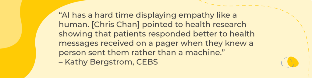 “AI has a hard time displaying empathy like a human. [Chris Chan] pointed to health research showing that patients responded better to health messages received on a pager when they knew a person sent them rather than a machine.” 
– Kathy Bergstrom, CEBS